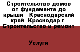 Строительство домов от фундамента до крыши - Краснодарский край, Краснодар г. Строительство и ремонт » Услуги   